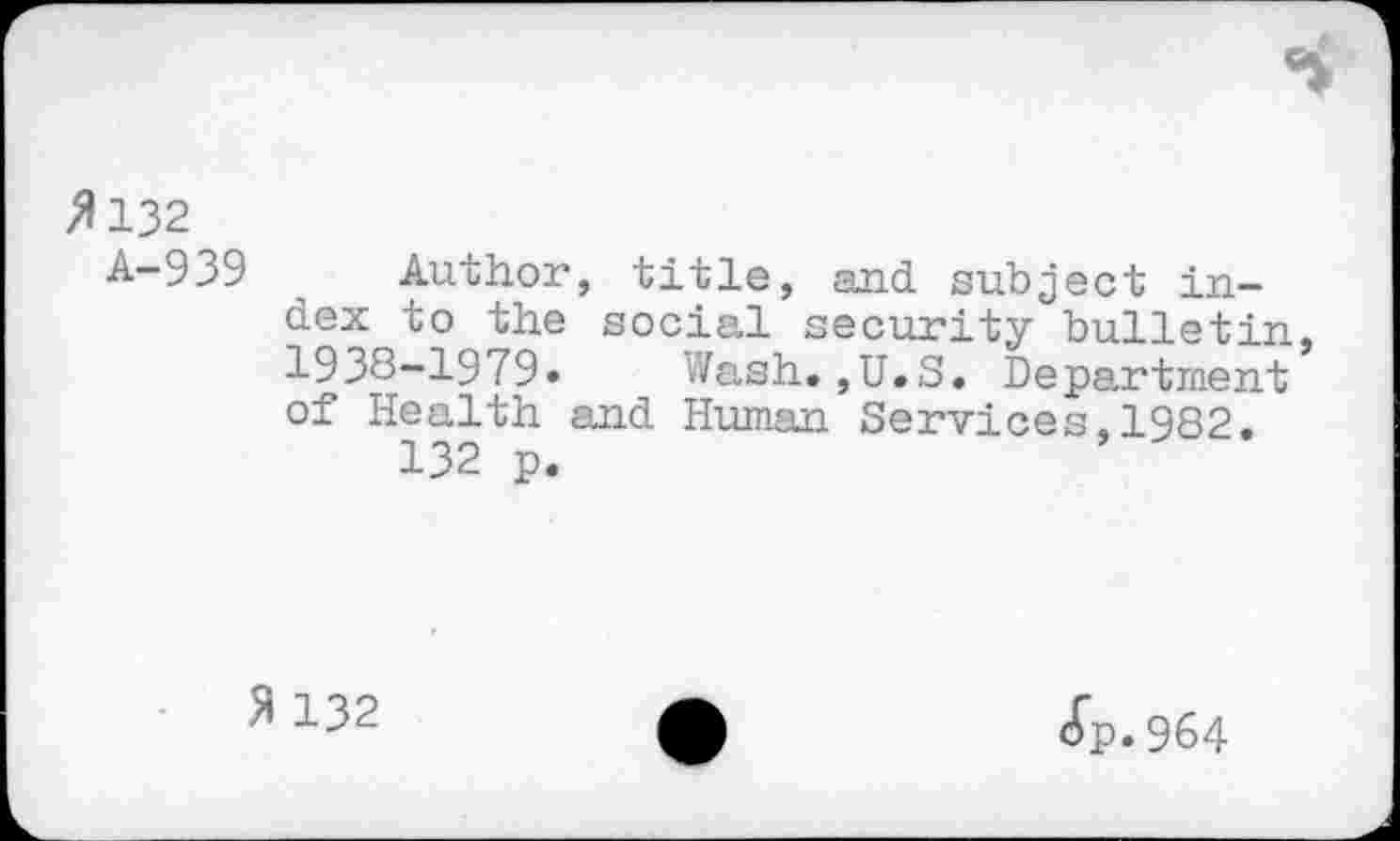 ﻿>1132
A-939 Author, title, and subject index to the social security bulletin 1938-1979» Wash.,U.S. Department of Health and Human Services.1982.
132 p.
51132	•	Jp.964